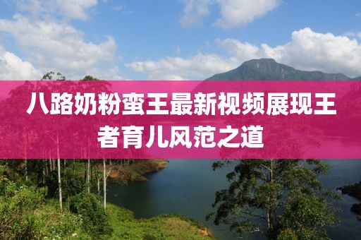 八路奶粉蠻王最新視頻展現(xiàn)王者育兒風(fēng)范之道