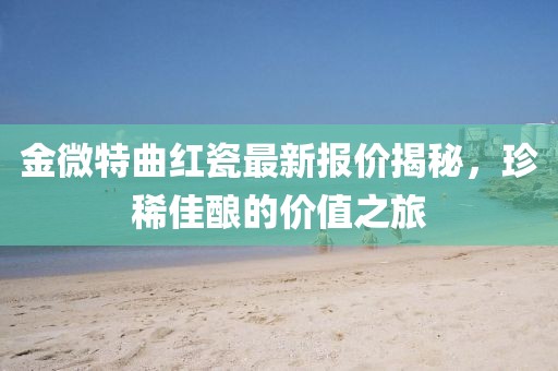 金微特曲紅瓷最新報價揭秘，珍稀佳釀的價值之旅