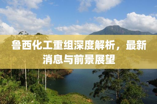 魯西化工重組深度解析，最新消息與前景展望