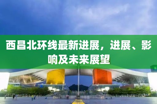 西昌北環(huán)線最新進展，進展、影響及未來展望