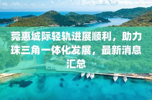 莞惠城際輕軌進(jìn)展順利，助力珠三角一體化發(fā)展，最新消息匯總