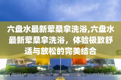 六盤水最新葷桑拿洗浴,六盤水最新葷桑拿洗浴，體驗極致舒適與放松的完美結合