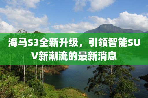 海馬S3全新升級(jí)，引領(lǐng)智能SUV新潮流的最新消息
