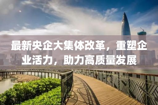 最新央企大集體改革，重塑企業(yè)活力，助力高質(zhì)量發(fā)展