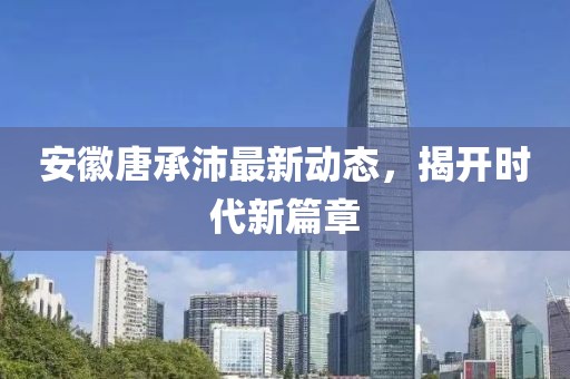 安徽唐承沛最新動態(tài)，揭開時代新篇章