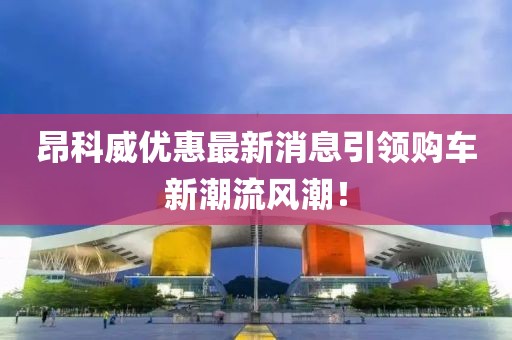 昂科威優(yōu)惠最新消息引領(lǐng)購車新潮流風(fēng)潮！