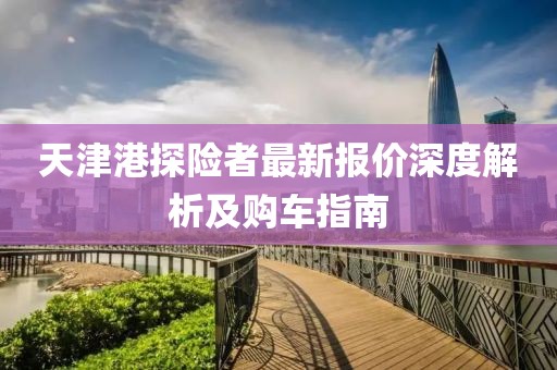 天津港探險者最新報價深度解析及購車指南