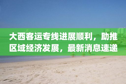 大西客運(yùn)專(zhuān)線進(jìn)展順利，助推區(qū)域經(jīng)濟(jì)發(fā)展，最新消息速遞