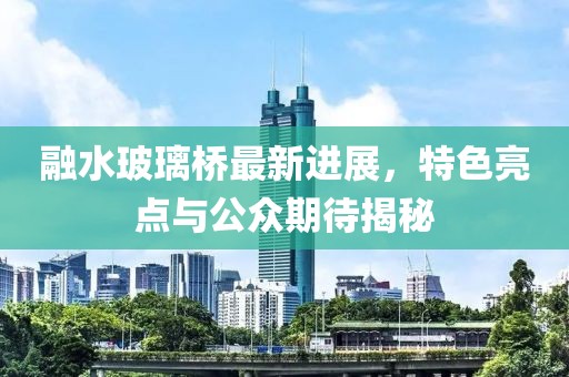 融水玻璃橋最新進(jìn)展，特色亮點(diǎn)與公眾期待揭秘