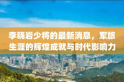 李曉巖少將的最新消息，軍旅生涯的輝煌成就與時代影響力