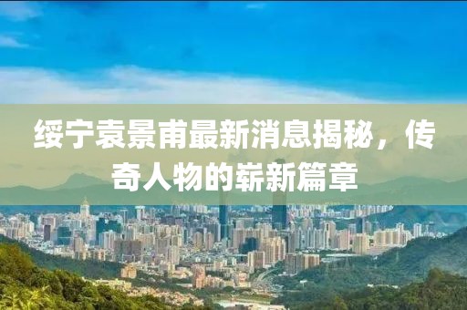 綏寧袁景甫最新消息揭秘，傳奇人物的嶄新篇章
