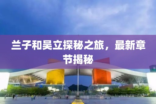 蘭子和吳立探秘之旅，最新章節(jié)揭秘