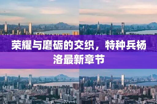 榮耀與磨礪的交織，特種兵楊洛最新章節(jié)