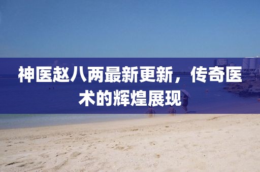 神醫(yī)趙八兩最新更新，傳奇醫(yī)術的輝煌展現(xiàn)