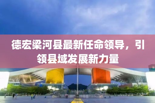 德宏梁河縣最新任命領導，引領縣域發(fā)展新力量