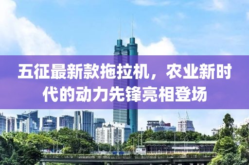 五征最新款拖拉機(jī)，農(nóng)業(yè)新時代的動力先鋒亮相登場