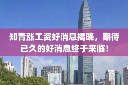 知青漲工資好消息揭曉，期待已久的好消息終于來臨！
