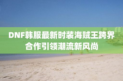 DNF韓服最新時(shí)裝海賊王跨界合作引領(lǐng)潮流新風(fēng)尚