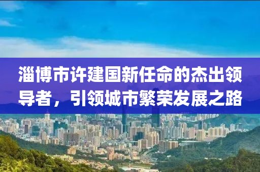 淄博市許建國新任命的杰出領(lǐng)導(dǎo)者，引領(lǐng)城市繁榮發(fā)展之路