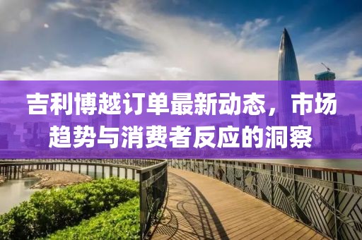 吉利博越訂單最新動態(tài)，市場趨勢與消費(fèi)者反應(yīng)的洞察