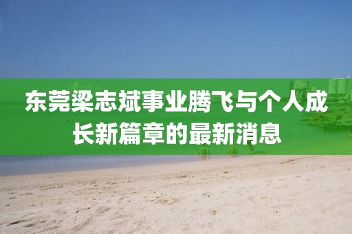東莞梁志斌事業(yè)騰飛與個人成長新篇章的最新消息