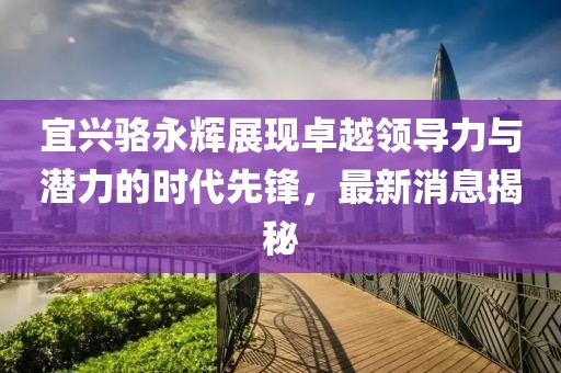 宜興駱永輝展現(xiàn)卓越領導力與潛力的時代先鋒，最新消息揭秘