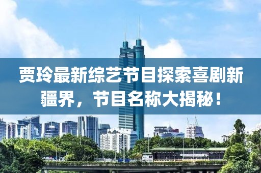 賈玲最新綜藝節(jié)目探索喜劇新疆界，節(jié)目名稱大揭秘！