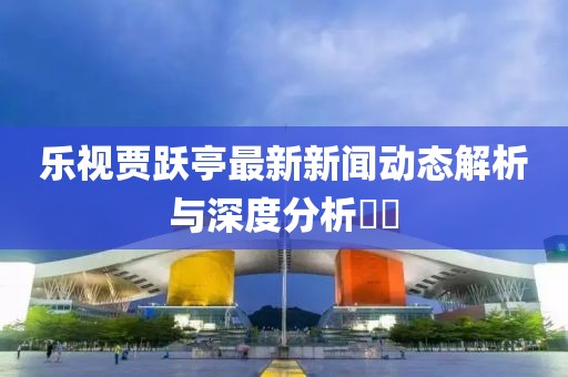 樂視賈躍亭最新新聞動態(tài)解析與深度分析??