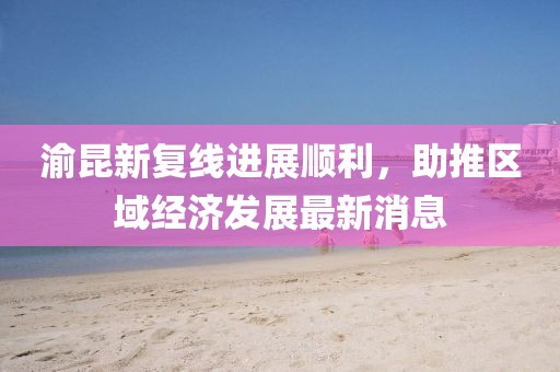 渝昆新復(fù)線進(jìn)展順利，助推區(qū)域經(jīng)濟(jì)發(fā)展最新消息