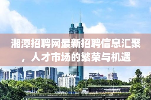 湘潭招聘網(wǎng)最新招聘信息匯聚，人才市場的繁榮與機遇