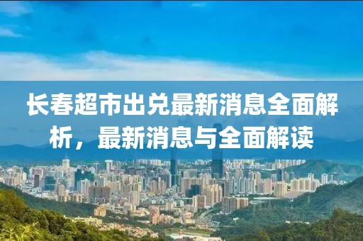 長(zhǎng)春超市出兌最新消息全面解析，最新消息與全面解讀