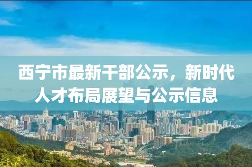 西寧市最新干部公示，新時代人才布局展望與公示信息