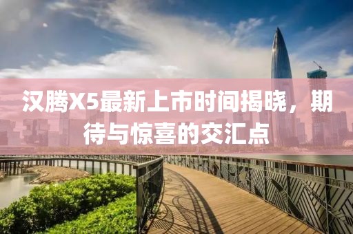 漢騰X5最新上市時(shí)間揭曉，期待與驚喜的交匯點(diǎn)