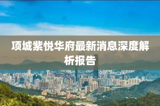 項(xiàng)城紫悅?cè)A府最新消息深度解析報(bào)告