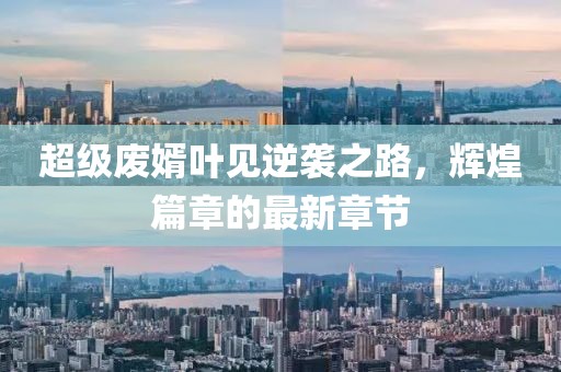 超級廢婿葉見逆襲之路，輝煌篇章的最新章節(jié)