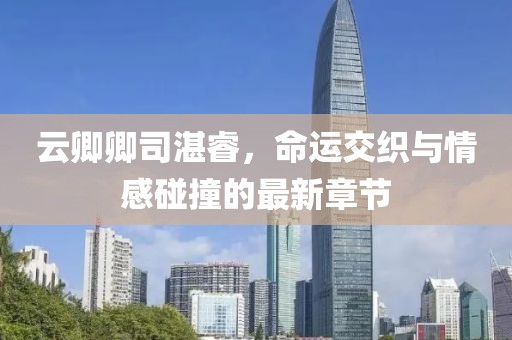 云卿卿司湛睿，命運(yùn)交織與情感碰撞的最新章節(jié)