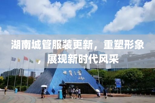 湖南城管服裝更新，重塑形象，展現(xiàn)新時代風采