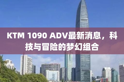 KTM 1090 ADV最新消息，科技與冒險(xiǎn)的夢(mèng)幻組合