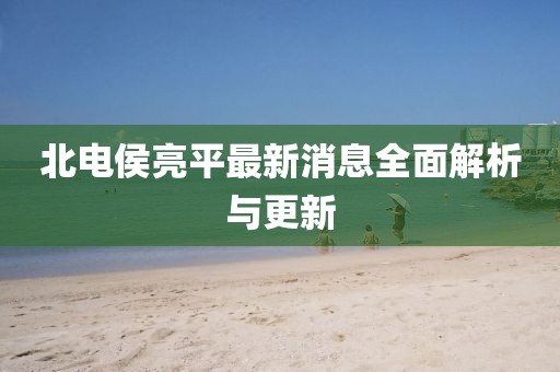 北電侯亮平最新消息全面解析與更新