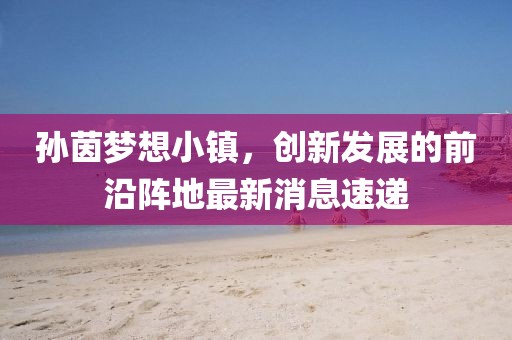孫茵夢想小鎮(zhèn)，創(chuàng)新發(fā)展的前沿陣地最新消息速遞