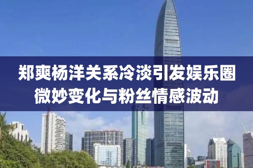 鄭爽楊洋關(guān)系冷淡引發(fā)娛樂圈微妙變化與粉絲情感波動(dòng)