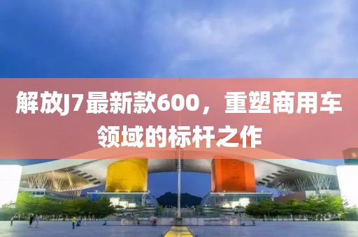 解放J7最新款600，重塑商用車領域的標桿之作