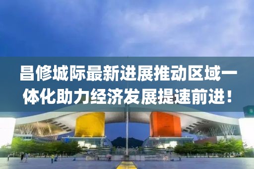 昌修城際最新進(jìn)展推動(dòng)區(qū)域一體化助力經(jīng)濟(jì)發(fā)展提速前進(jìn)！