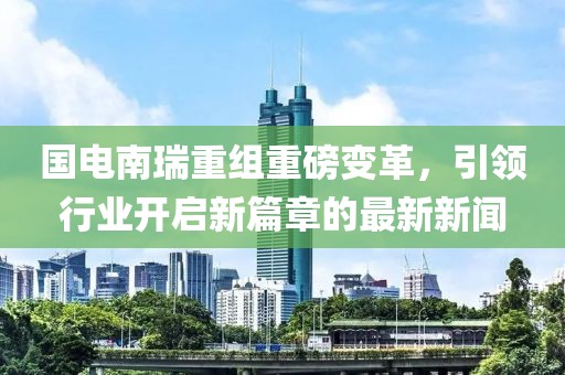 國電南瑞重組重磅變革，引領(lǐng)行業(yè)開啟新篇章的最新新聞