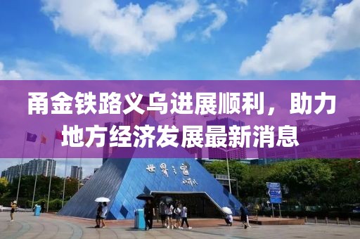 甬金鐵路義烏進(jìn)展順利，助力地方經(jīng)濟(jì)發(fā)展最新消息