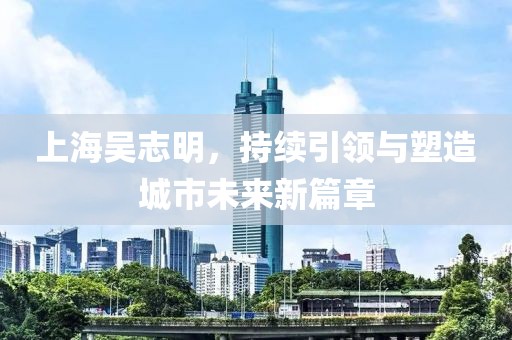 上海吳志明，持續(xù)引領與塑造城市未來新篇章