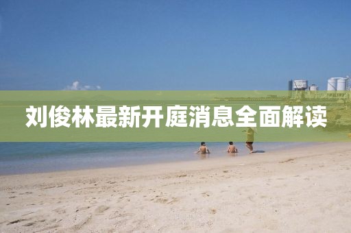 劉俊林最新開庭消息全面解讀