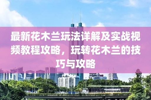 最新花木蘭玩法詳解及實戰(zhàn)視頻教程攻略，玩轉(zhuǎn)花木蘭的技巧與攻略