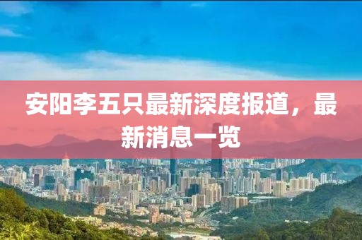 安陽(yáng)李五只最新深度報(bào)道，最新消息一覽