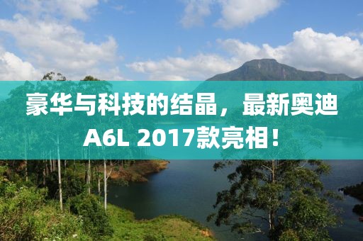 豪華與科技的結(jié)晶，最新奧迪A6L 2017款亮相！
